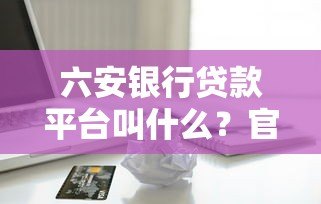 六安银行贷款平台叫什么?官方正规借款渠道解析 六安银行贷款平台叫什么?官方正规借款渠道解析