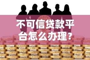 不可信贷款平台怎么办理?识别与防范全攻略 不可信贷款平台怎么办理?识别与防范全攻略