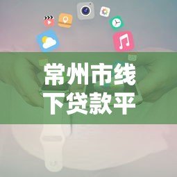 常州市线下贷款平台电话大全及正规机构推荐指南 常州市线下贷款平台电话大全及正规机构推荐指南