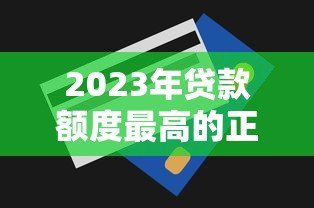 2023年贷款额度最高的正规平台排行及申请攻略 2023年贷款额度最高的正规平台排行及申请攻略