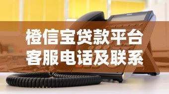 橙信宝贷款平台客服电话及联系方式查询指南
