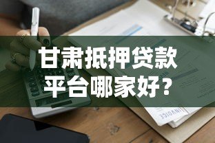 甘肃抵押贷款平台哪家好？最新政策与申请指南