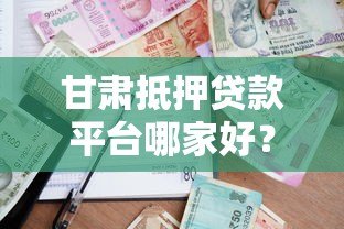 甘肃抵押贷款平台哪家好？最新政策与申请指南