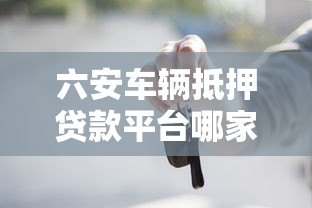 六安车辆抵押贷款平台哪家好?最新流程与条件解析 六安车辆抵押贷款平台哪家好?最新流程与条件解析