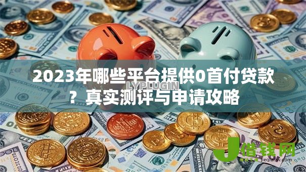 2023年哪些平台提供0首付贷款?真实测评与申请攻略 2023年哪些平台提供0首付贷款?真实测评与申请攻略