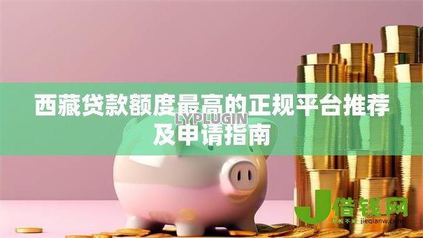 西藏贷款额度最高的正规平台推荐及申请指南 西藏贷款额度最高的正规平台推荐及申请指南