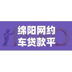 绵阳网约车贷款平台电话及申请攻略:低息方案推荐 绵阳网约车贷款平台电话及申请攻略:低息方案推荐