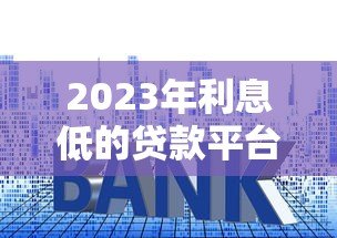 2023年利息低的贷款平台推荐及申请指南 2023年利息低的贷款平台推荐及申请指南