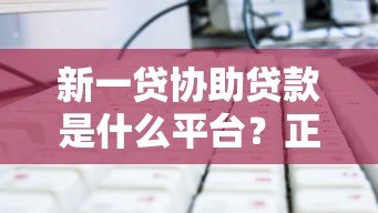 新一贷协助贷款是什么平台?正规贷款服务全解析 新一贷协助贷款是什么平台?正规贷款服务全解析