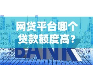 网贷平台哪个贷款额度高？十大正规平台推荐及申请技巧