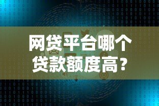 网贷平台哪个贷款额度高？十大正规平台推荐及申请技巧