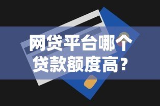 网贷平台哪个贷款额度高？十大正规平台推荐及申请技巧