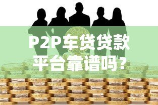 P2P车贷贷款平台靠谱吗?5大风险与避坑指南 P2P车贷贷款平台靠谱吗?5大风险与避坑指南