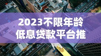 2023不限年龄低息贷款平台推荐:正规机构低利率攻略 2023不限年龄低息贷款平台推荐:正规机构低利率攻略