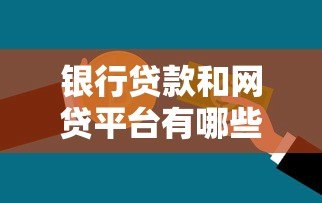 银行贷款和网贷平台有哪些？一文看懂正规渠道选择技巧