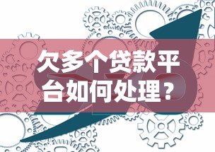 欠多个贷款平台如何处理?详细流程与实用建议 欠多个贷款平台如何处理?详细流程与实用建议