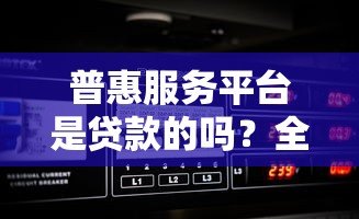 普惠服务平台是贷款的吗？全面解析平台属性与功能