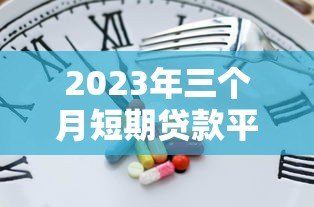 2023年三个月短期贷款平台推荐：快速到账、低息灵活