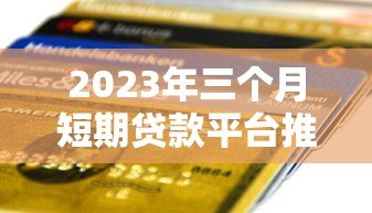 2023年三个月短期贷款平台推荐：快速到账、低息灵活