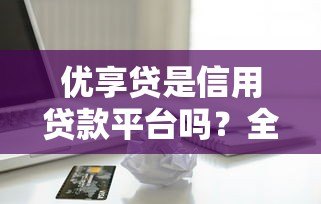 优享贷是信用贷款平台吗？全面解析其贷款属性与特点