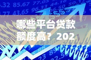 哪些平台贷款额度高？2023年正规高额度贷款平台推荐
