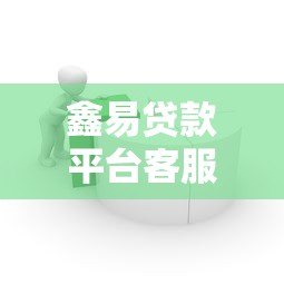 鑫易贷款平台客服电话是多少？最新联系方式与使用指南