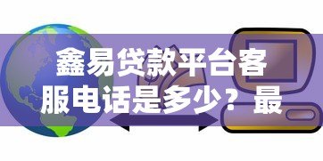 鑫易贷款平台客服电话是多少？最新联系方式与使用指南