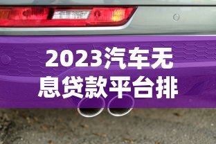 2023汽车无息贷款平台排行榜：正规机构推荐及申请攻略