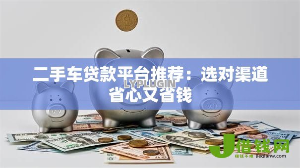 二手车贷款平台推荐:选对渠道省心又省钱 二手车贷款平台推荐:选对渠道省心又省钱