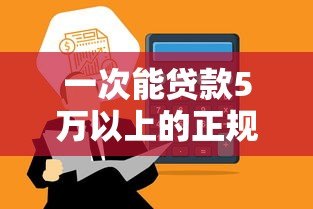 一次能贷款5万以上的正规平台有哪些?盘点高额度贷款渠道 一次能贷款5万以上的正规平台有哪些?盘点高额度贷款渠道