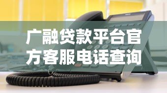 广融贷款平台官方客服电话查询及联系方式指南 广融贷款平台官方客服电话查询及联系方式指南
