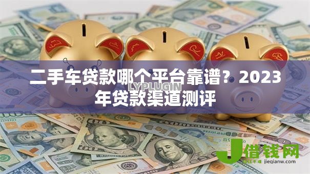 二手车贷款哪个平台靠谱？2023年贷款渠道测评