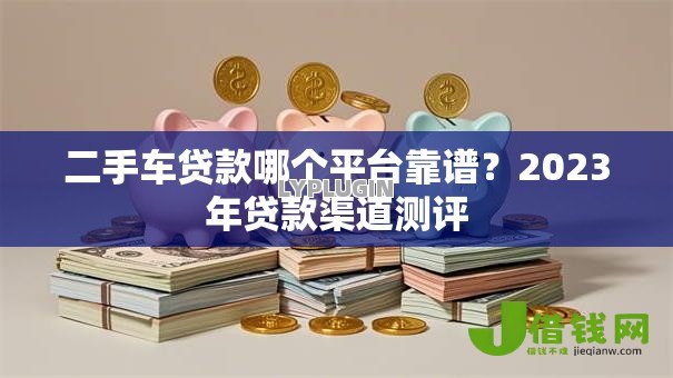 二手车贷款哪个平台靠谱？2023年贷款渠道测评