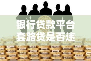 银行贷款平台套路贷是否违法？全面解析套路贷法律风险