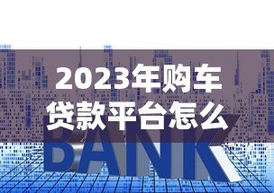 2023年购车贷款平台怎么选？五大关键点帮你避坑