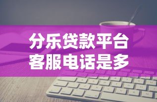 分乐贷款平台客服电话是多少？官方联系方式与使用指南