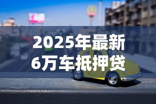 2025年最新6万车抵押贷款能贷多少：6万元汽车抵押可获多少贷款额度