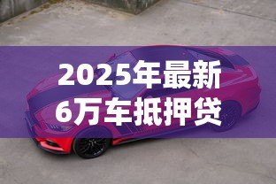 2025年最新6万车抵押贷款能贷多少：6万元汽车抵押可获多少贷款额度