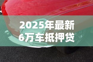 2025年最新6万车抵押贷款能贷多少：6万元汽车抵押可获多少贷款额度