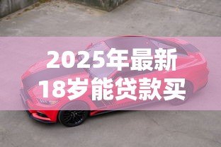 2025年最新18岁能贷款买车吗:刚满18岁能否申请车贷购车 2025年最新18岁能贷款买车吗:刚满18岁能否申请车贷购车