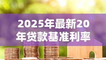2025年最新20年贷款基准利率:20年期房贷利率是多少 2025年最新20年贷款基准利率:20年期房贷利率是多少