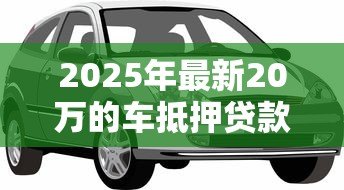 2025年最新20万的车抵押贷款能贷多少：20万车辆抵押可贷金额范围