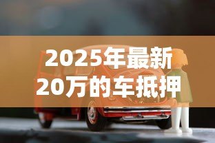 2025年最新20万的车抵押贷款能贷多少：20万车辆抵押可贷金额范围