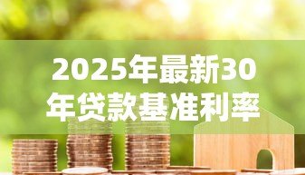 2025年最新30年贷款基准利率:长期房贷利率水平将如何变化 2025年最新30年贷款基准利率:长期房贷利率水平将如何变化
