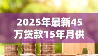 2025年最新45万贷款15年月供多少：45万房贷15年每月还款额是多少