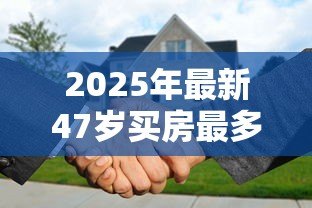 2025年最新47岁买房最多可以贷款多少年:47岁购房最长可贷多少年 2025年最新47岁买房最多可以贷款多少年:47岁购房最长可贷多少年