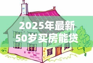 2025年最新50岁买房能贷款多少年：50岁购房贷款最长可申请多少年
