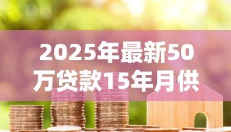 2025年最新50万贷款15年月供多少：50万房贷15年每月还款金额是多少