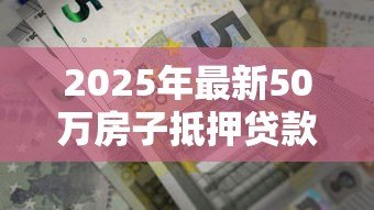 2025年最新50万房子抵押贷款能贷多少:50万房产抵押最高可贷多少额度 2025年最新50万房子抵押贷款能贷多少:50万房产抵押最高可贷多少额度