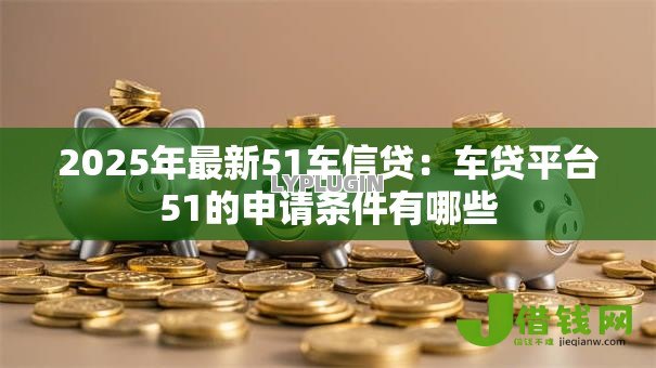 2025年最新51车信贷：车贷平台51的申请条件有哪些
